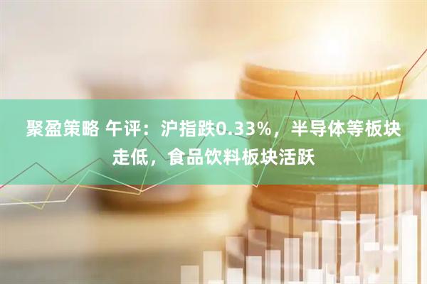 聚盈策略 午评：沪指跌0.33%，半导体等板块走低，食品饮料板块活跃