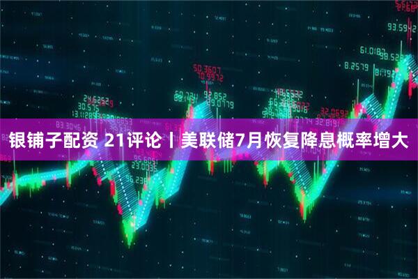 银铺子配资 21评论丨美联储7月恢复降息概率增大