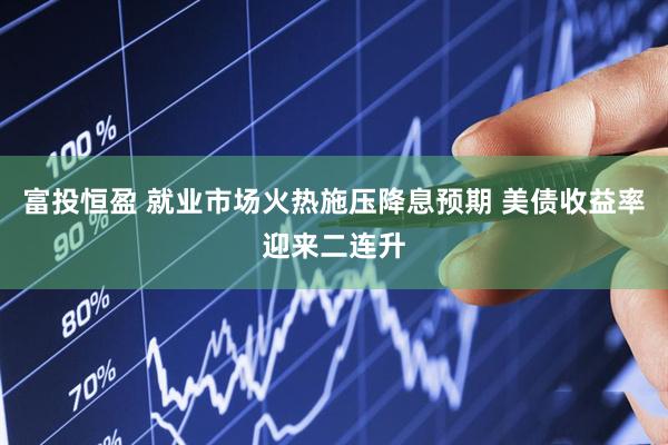 富投恒盈 就业市场火热施压降息预期 美债收益率迎来二连升