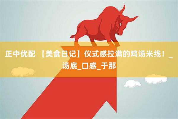 正中优配 【美食日记】仪式感拉满的鸡汤米线！_汤底_口感_于那