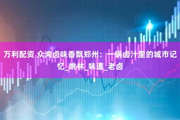 万利配资 众湾卤味香飘郑州：一锅卤汁里的城市记忆_姚林_味道_老卤