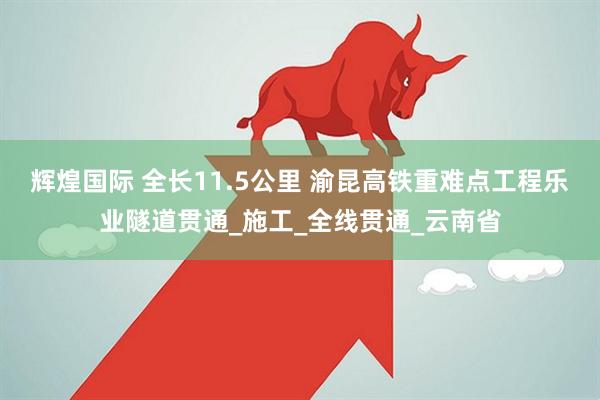 辉煌国际 全长11.5公里 渝昆高铁重难点工程乐业隧道贯通_施工_全线贯通_云南省