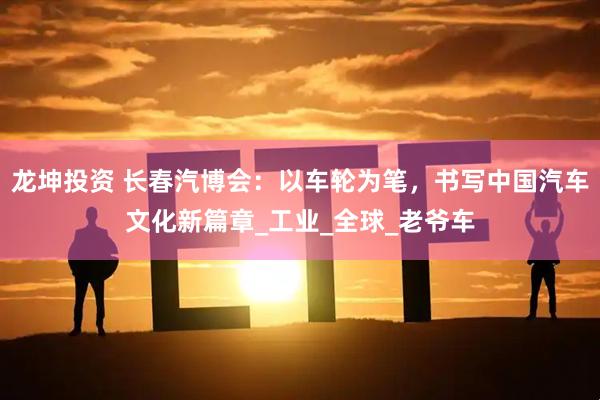 龙坤投资 长春汽博会：以车轮为笔，书写中国汽车文化新篇章_工业_全球_老爷车