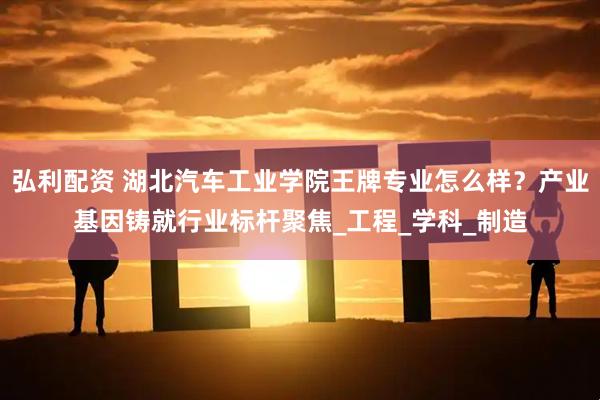 弘利配资 湖北汽车工业学院王牌专业怎么样？产业基因铸就行业标杆聚焦_工程_学科_制造