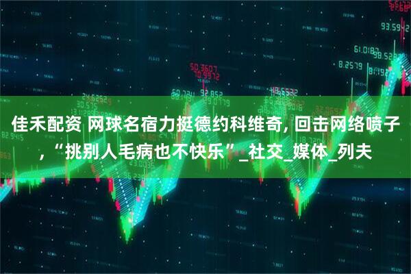 佳禾配资 网球名宿力挺德约科维奇, 回击网络喷子, “挑别人毛病也不快乐”_社交_媒体_列夫