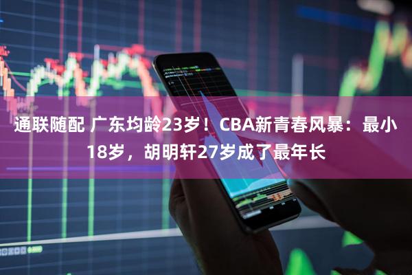 通联随配 广东均龄23岁！CBA新青春风暴：最小18岁，胡明轩27岁成了最年长