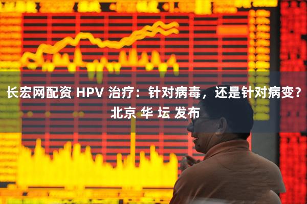 长宏网配资 HPV 治疗：针对病毒，还是针对病变？ 北京 华 坛 发布