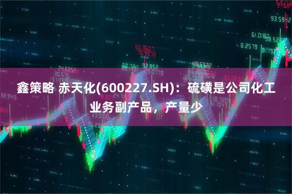 鑫策略 赤天化(600227.SH)：硫磺是公司化工业务副产品，产量少