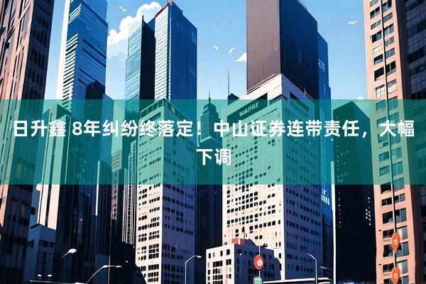 日升鑫 8年纠纷终落定！中山证券连带责任，大幅下调