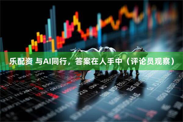 乐配资 与AI同行，答案在人手中（评论员观察）